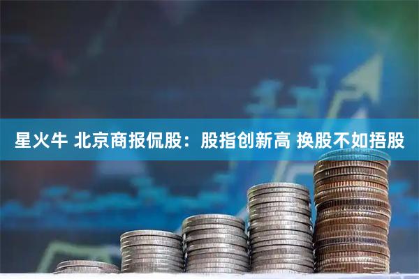 星火牛 北京商报侃股:股指创新高 换股不如捂股