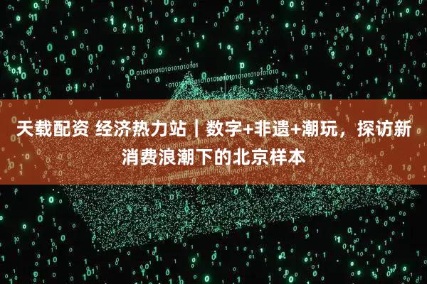 天载配资 经济热力站｜数字+非遗+潮玩，探访新消费浪潮下的北京样本