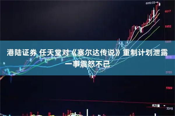 港陆证券 任天堂对《塞尔达传说》重制计划泄露一事震怒不已