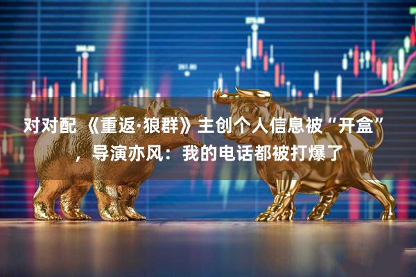 对对配 《重返·狼群》主创个人信息被“开盒” ，导演亦风：我的电话都被打爆了