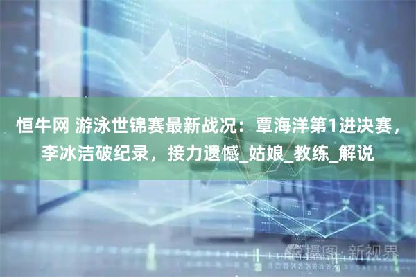 恒牛网 游泳世锦赛最新战况：覃海洋第1进决赛，李冰洁破纪录，接力遗憾_姑娘_教练_解说