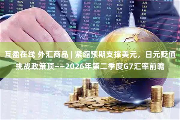 互盈在线 外汇商品 | 紧缩预期支撑美元，日元贬值挑战政策顶——2026年第二季度G7汇率前瞻