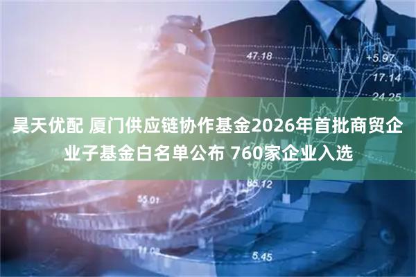 昊天优配 厦门供应链协作基金2026年首批商贸企业子基金白名单公布 760家企业入选