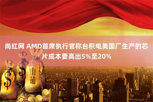 尚红网 AMD首席执行官称台积电美国厂生产的芯片成本要高出5%至20%