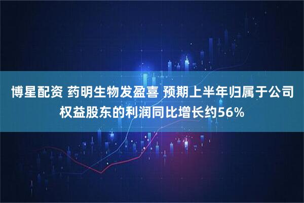 博星配资 药明生物发盈喜 预期上半年归属于公司权益股东的利润同比增长约56%