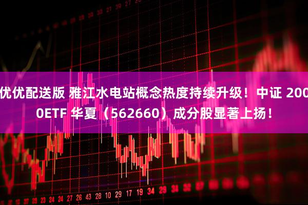 优优配送版 雅江水电站概念热度持续升级！中证 2000ETF 华夏（562660）成分股显著上扬！