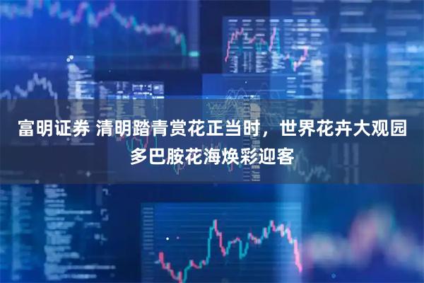 富明证券 清明踏青赏花正当时，世界花卉大观园多巴胺花海焕彩迎客