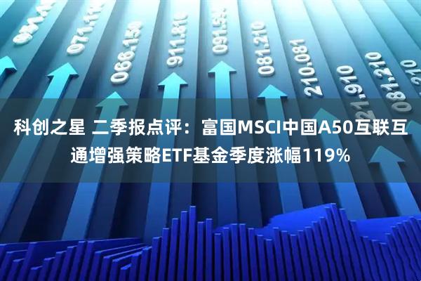 科创之星 二季报点评：富国MSCI中国A50互联互通增强策略ETF基金季度涨幅119%