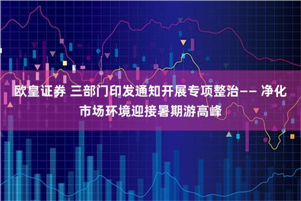 欧皇证券 三部门印发通知开展专项整治—— 净化市场环境迎接暑期游高峰