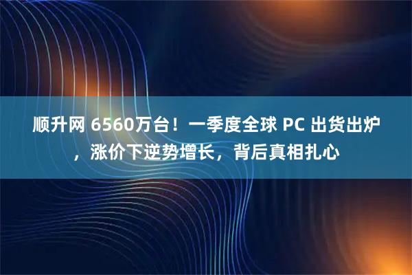 顺升网 6560万台！一季度全球 PC 出货出炉，涨价下逆势增长，背后真相扎心