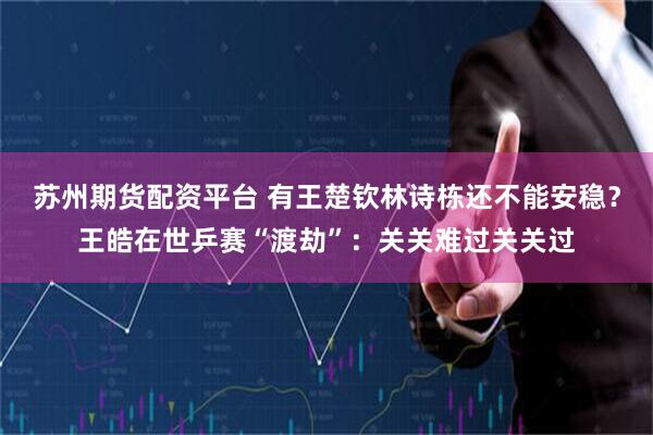 苏州期货配资平台 有王楚钦林诗栋还不能安稳？王皓在世乒赛“渡劫”：关关难过关关过