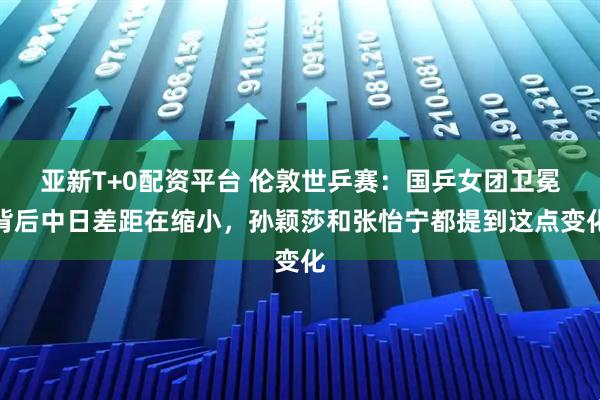 亚新T+0配资平台 伦敦世乒赛：国乒女团卫冕背后中日差距在缩小，孙颖莎和张怡宁都提到这点变化
