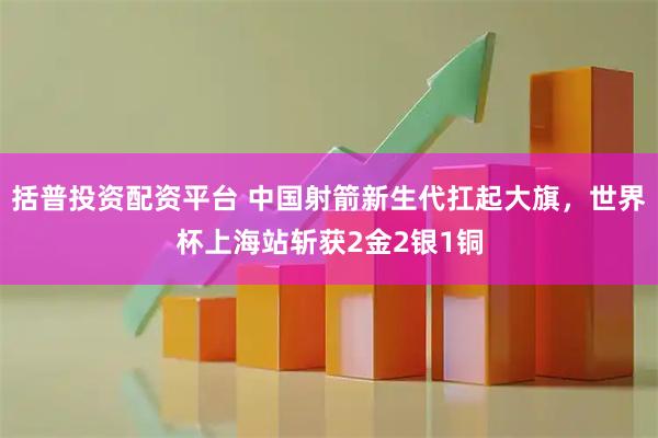 括普投资配资平台 中国射箭新生代扛起大旗，世界杯上海站斩获2金2银1铜