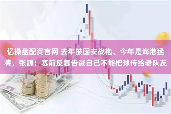 亿操盘配资官网 去年披国安战袍、今年是海港猛将，张源：赛前反复告诫自己不能把球传给老队友