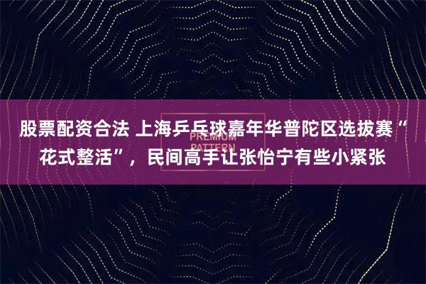 股票配资合法 上海乒乓球嘉年华普陀区选拔赛“花式整活”，民间高手让张怡宁有些小紧张