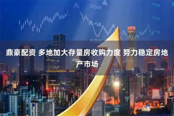 鼎豪配资 多地加大存量房收购力度 努力稳定房地产市场