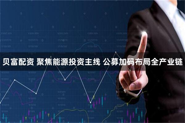 贝富配资 聚焦能源投资主线 公募加码布局全产业链