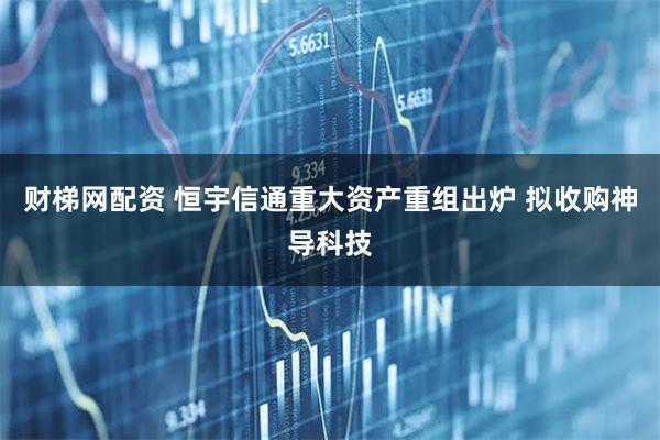 财梯网配资 恒宇信通重大资产重组出炉 拟收购神导科技