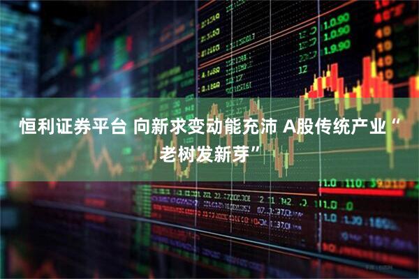 恒利证券平台 向新求变动能充沛 A股传统产业“老树发新芽”