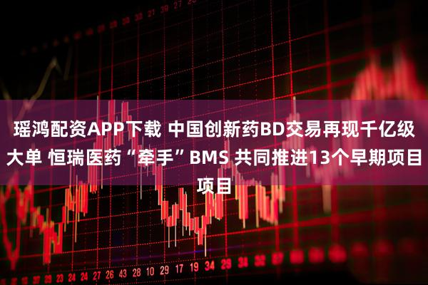 瑶鸿配资APP下载 中国创新药BD交易再现千亿级大单 恒瑞医药“牵手”BMS 共同推进13个早期项目